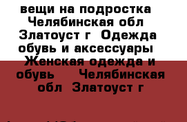 вещи на подростка - Челябинская обл., Златоуст г. Одежда, обувь и аксессуары » Женская одежда и обувь   . Челябинская обл.,Златоуст г.